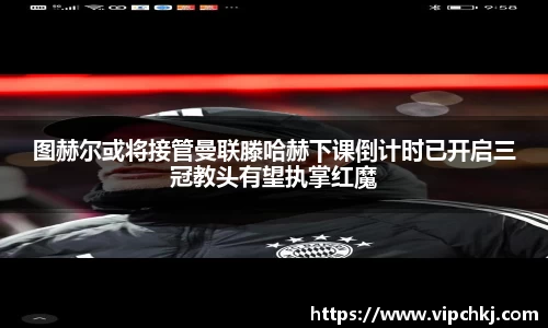 图赫尔或将接管曼联滕哈赫下课倒计时已开启三冠教头有望执掌红魔